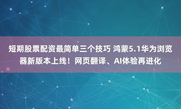 短期股票配资最简单三个技巧 鸿蒙5.1华为浏览器新版本上线！网页翻译、AI体验再进化