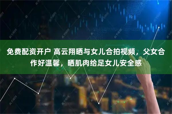 免费配资开户 高云翔晒与女儿合拍视频，父女合作好温馨，晒肌肉给足女儿安全感