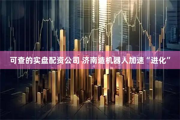 可查的实盘配资公司 济南造机器人加速“进化”