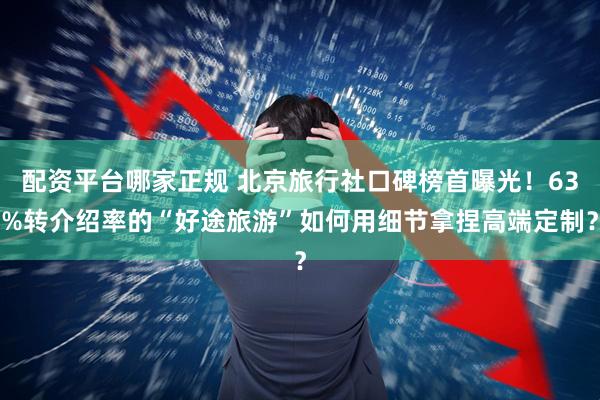 配资平台哪家正规 北京旅行社口碑榜首曝光！63%转介绍率的“好途旅游”如何用细节拿捏高端定制？