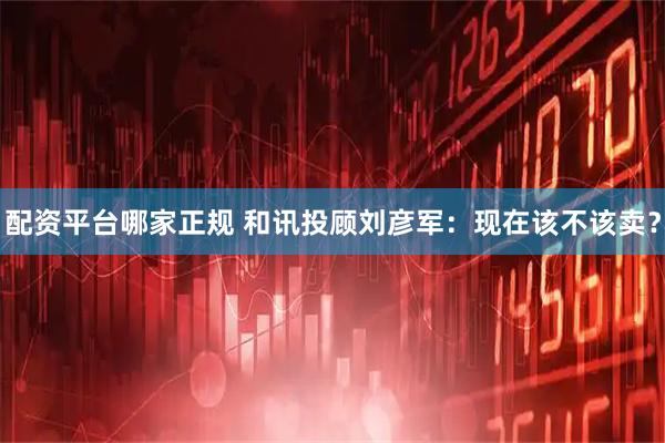 配资平台哪家正规 和讯投顾刘彦军：现在该不该卖？