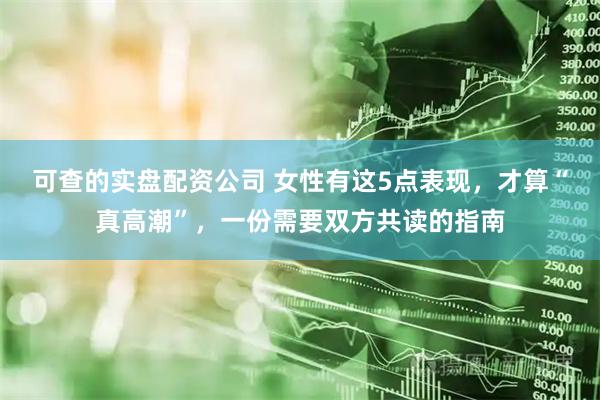 可查的实盘配资公司 女性有这5点表现，才算“真高潮”，一份需要双方共读的指南