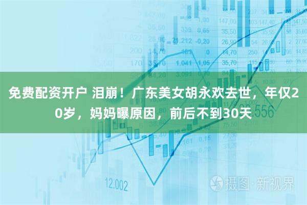 免费配资开户 泪崩！广东美女胡永欢去世，年仅20岁，妈妈曝原因，前后不到30天