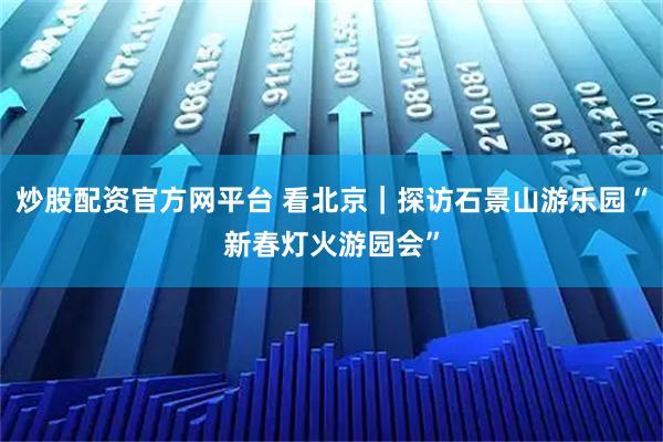 炒股配资官方网平台 看北京｜探访石景山游乐园“新春灯火游园会”