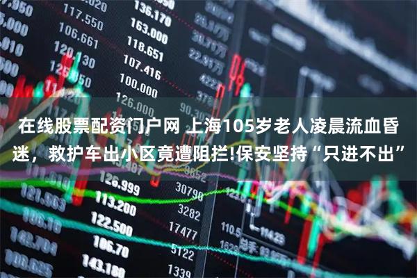 在线股票配资门户网 上海105岁老人凌晨流血昏迷，救护车出小区竟遭阻拦!保安坚持“只进不出”