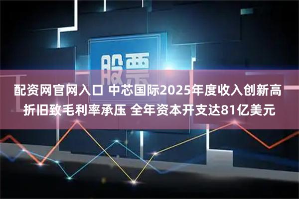 配资网官网入口 中芯国际2025年度收入创新高 折旧致毛利率承压 全年资本开支达81亿美元