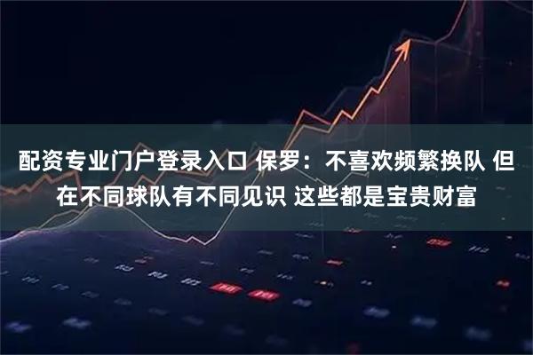 配资专业门户登录入口 保罗：不喜欢频繁换队 但在不同球队有不同见识 这些都是宝贵财富