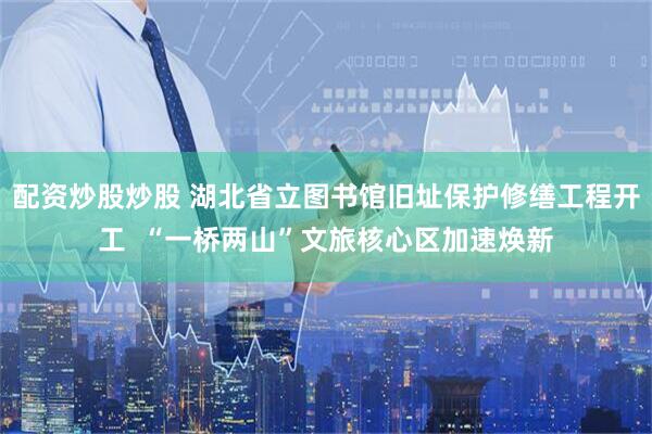 配资炒股炒股 湖北省立图书馆旧址保护修缮工程开工  “一桥两山”文旅核心区加速焕新