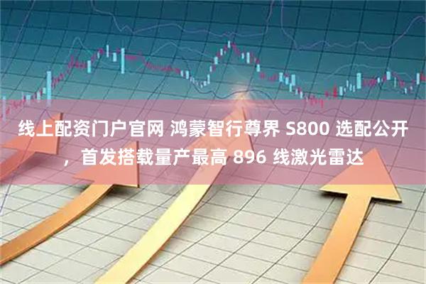线上配资门户官网 鸿蒙智行尊界 S800 选配公开，首发搭载量产最高 896 线激光雷达