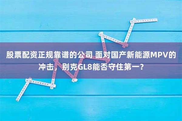 股票配资正规靠谱的公司 面对国产新能源MPV的冲击，别克GL8能否守住第一？