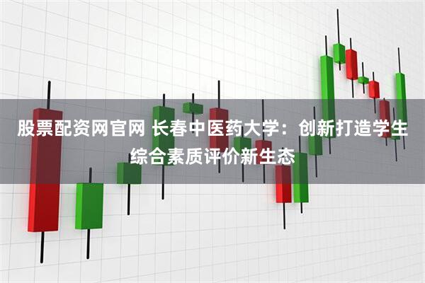 股票配资网官网 长春中医药大学：创新打造学生综合素质评价新生态