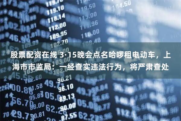 股票配资在线 3·15晚会点名哈啰租电动车，上海市市监局：一经查实违法行为，将严肃查处