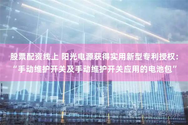股票配资线上 阳光电源获得实用新型专利授权：“手动维护开关及手动维护开关应用的电池包”