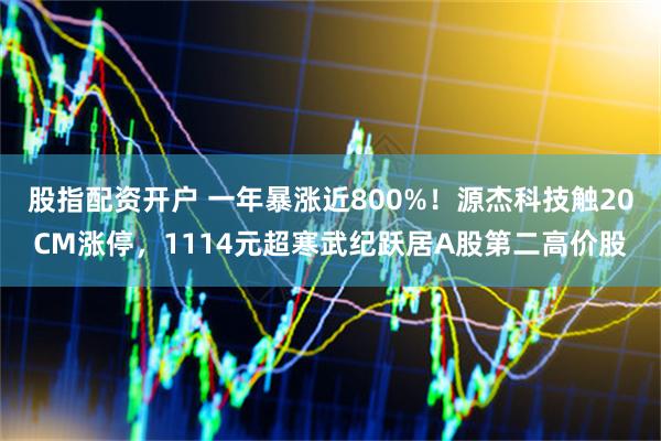 股指配资开户 一年暴涨近800%！源杰科技触20CM涨停，1114元超寒武纪跃居A股第二高价股