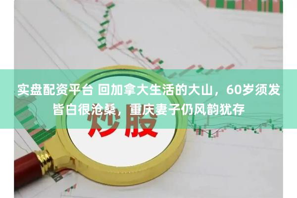 实盘配资平台 回加拿大生活的大山，60岁须发皆白很沧桑，重庆妻子仍风韵犹存