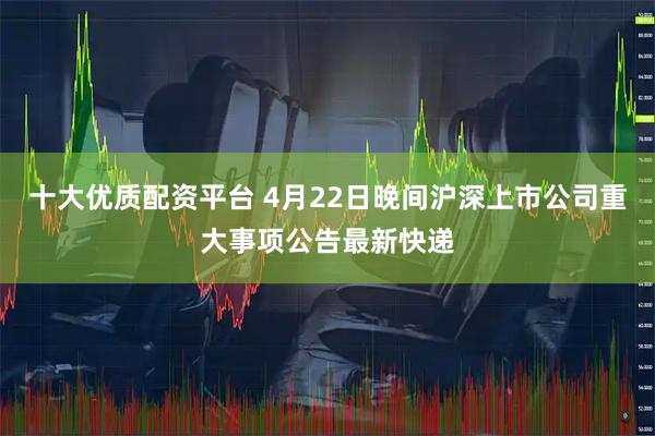 十大优质配资平台 4月22日晚间沪深上市公司重大事项公告最新快递