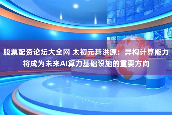 股票配资论坛大全网 太初元碁洪源：异构计算能力将成为未来AI算力基础设施的重要方向