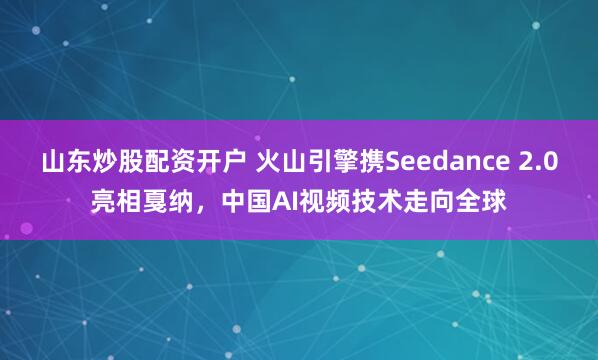 山东炒股配资开户 火山引擎携Seedance 2.0亮相戛纳，中国AI视频技术走向全球