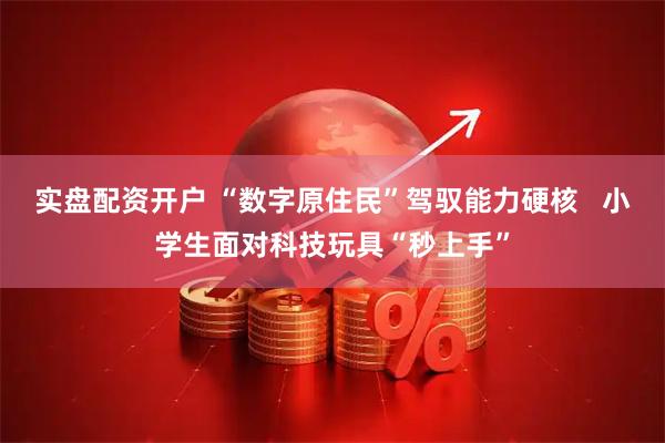 实盘配资开户 “数字原住民”驾驭能力硬核   小学生面对科技玩具“秒上手”