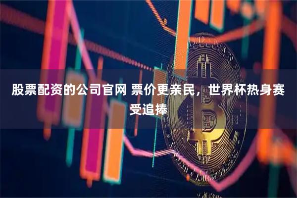 股票配资的公司官网 票价更亲民，世界杯热身赛受追捧