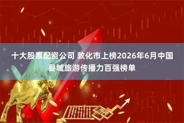 十大股票配资公司 敦化市上榜2026年6月中国县域旅游传播力百强榜单