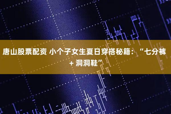 唐山股票配资 小个子女生夏日穿搭秘籍：“七分裤 + 洞洞鞋”