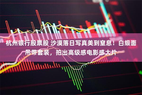 杭州银行股票股 沙漠落日写真美到窒息!白缎面吊带套装,拍出高级感电影感大片