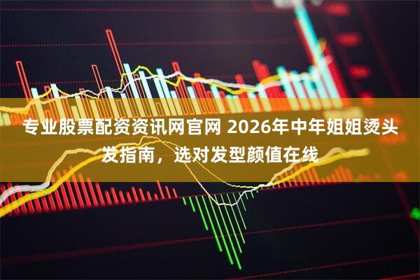 专业股票配资资讯网官网 2026年中年姐姐烫头发指南，选对发型颜值在线